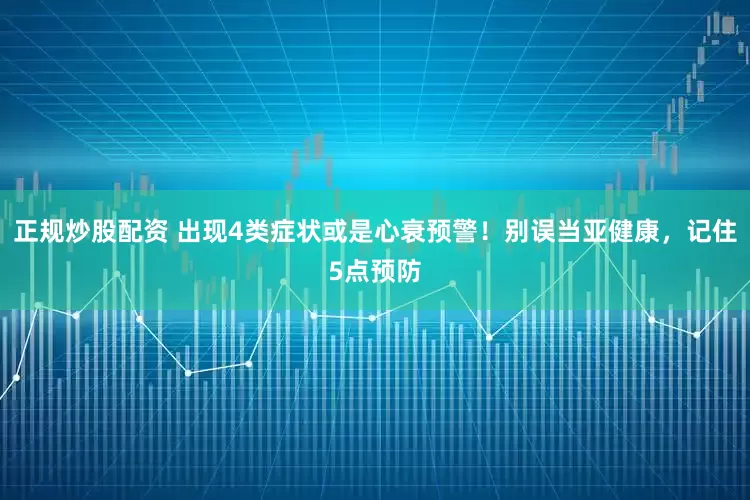 正規(guī)炒股配資 出現(xiàn)4類癥狀或是心衰預(yù)警！別誤當(dāng)亞健康，記住5點預(yù)防