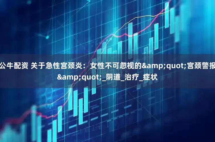 公牛配資 關(guān)于急性宮頸炎：女性不可忽視的"宮頸警報"_陰道_治療_癥狀