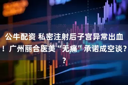公牛配資 私密注射后子宮異常出血！廣州麗合醫(yī)美“無(wú)痛”承諾成空談？