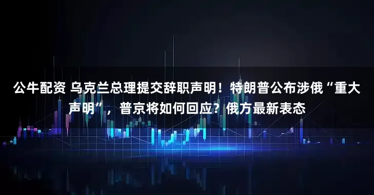 公牛配資 烏克蘭總理提交辭職聲明！特朗普公布涉俄“重大聲明”，普京將如何回應(yīng)？俄方最新表態(tài)