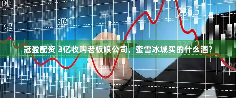 冠盈配資 3億收購(gòu)老板娘公司，蜜雪冰城買(mǎi)的什么酒？