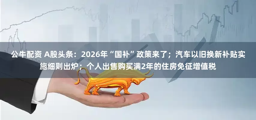 公牛配資 A股頭條：2026年“國補”政策來了；汽車以舊換新補貼實施細則出爐；個人出售購買滿2年的住房免征增值稅