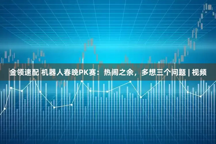 金領(lǐng)速配 機(jī)器人春晚PK賽：熱鬧之余，多想三個問題 | 視頻