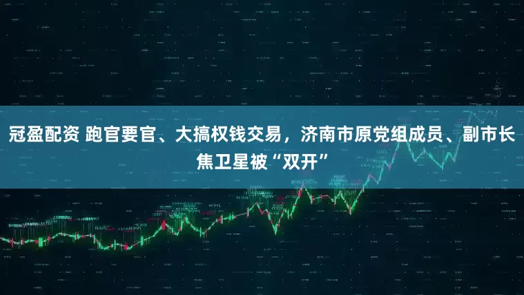 冠盈配資 跑官要官、大搞權(quán)錢(qián)交易，濟(jì)南市原黨組成員、副市長(zhǎng)焦衛(wèi)星被“雙開(kāi)”